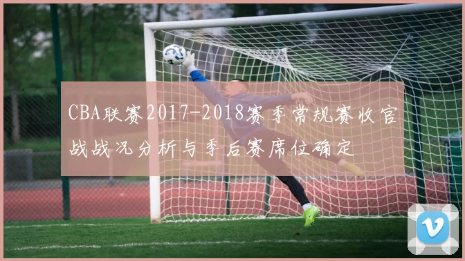 CBA联赛2017-2018赛季常规赛收官战战况分析与季后赛席位确定