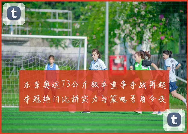东京奥运73公斤级举重争夺战再起夺冠热门比拼实力与策略号角今夜