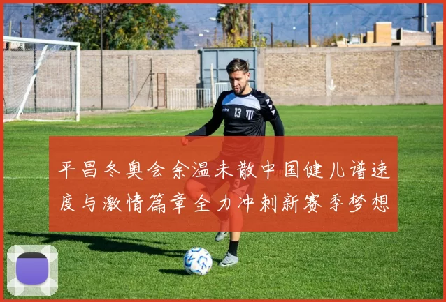 平昌冬奥会余温未散中国健儿谱速度与激情篇章全力冲刺新赛季梦想