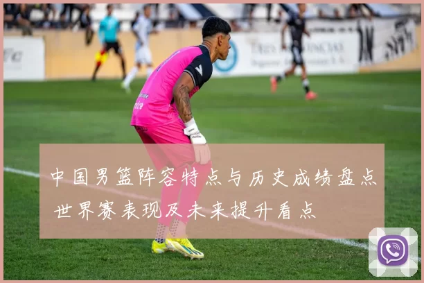 中国男篮阵容特点与历史成绩盘点 世界赛表现及未来提升看点