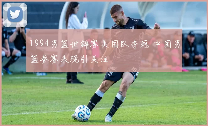 1994男篮世锦赛美国队夺冠 中国男篮参赛表现引关注