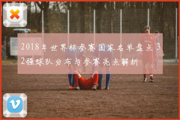 2018年世界杯参赛国家名单盘点 32强球队分布与参赛亮点解析