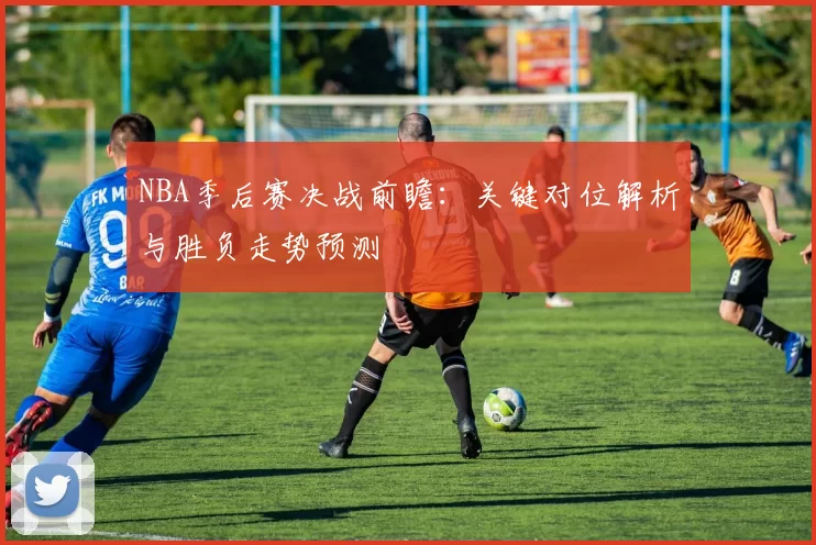 NBA季后赛决战前瞻：关键对位解析与胜负走势预测